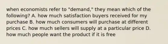 when economists refer to "demand," they mean which of the following? A. how much satisfaction buyers received for my purchase B. how much consumers will purchase at different prices C. how much sellers will supply at a particular price D. how much people want the product if it is free