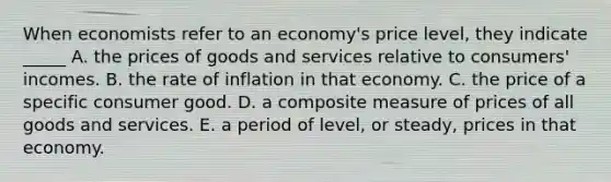 When economists refer to an economy's price level, they indicate _____ A. the prices of goods and services relative to consumers' incomes. B. the rate of inflation in that economy. C. the price of a specific consumer good. D. a composite measure of prices of all goods and services. E. a period of level, or steady, prices in that economy.