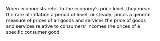 When economists refer to the economy's price level, they mean the rate of inflation a period of level, or steady, prices a general measure of prices of all goods and services the price of goods and services relative to consumers' incomes the prices of a specific consumer good