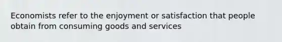 Economists refer to the enjoyment or satisfaction that people obtain from consuming goods and services