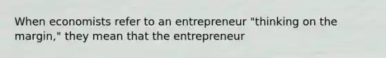 When economists refer to an entrepreneur "thinking on the margin," they mean that the entrepreneur