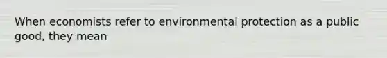 When economists refer to environmental protection as a public good, they mean