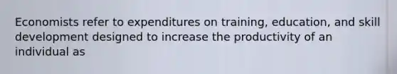 Economists refer to expenditures on training, education, and skill development designed to increase the productivity of an individual as