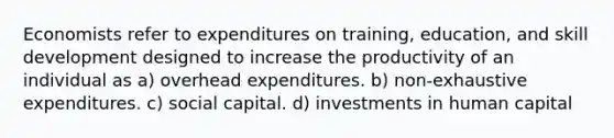 Economists refer to expenditures on training, education, and skill development designed to increase the productivity of an individual as a) overhead expenditures. b) non-exhaustive expenditures. c) social capital. d) investments in human capital