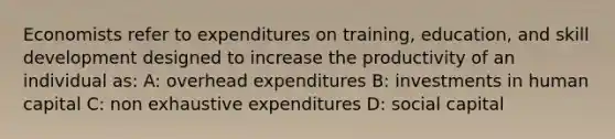 Economists refer to expenditures on training, education, and skill development designed to increase the productivity of an individual as: A: overhead expenditures B: investments in human capital C: non exhaustive expenditures D: social capital