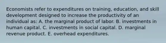 Economists refer to expenditures on training, education, and skill development designed to increase the productivity of an individual as: A. the marginal product of labor. B. investments in human capital. C. investments in social capital. D. marginal revenue product. E. overhead expenditures.