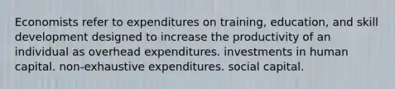 Economists refer to expenditures on training, education, and skill development designed to increase the productivity of an individual as overhead expenditures. investments in human capital. non-exhaustive expenditures. social capital.