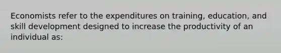 Economists refer to the expenditures on training, education, and skill development designed to increase the productivity of an individual as: