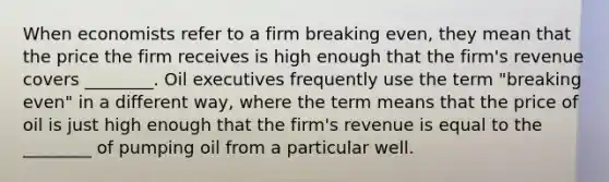 When economists refer to a firm breaking even, they mean that the price the firm receives is high enough that the firm's revenue covers ________. Oil executives frequently use the term "breaking even" in a different way, where the term means that the price of oil is just high enough that the firm's revenue is equal to the ________ of pumping oil from a particular well.