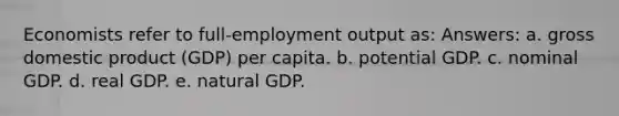 Economists refer to full-employment output as: Answers: a. gross domestic product (GDP) per capita. b. potential GDP. c. nominal GDP. d. real GDP. e. natural GDP.