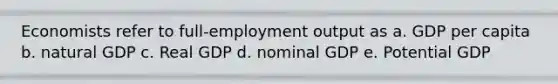 Economists refer to full-employment output as a. GDP per capita b. natural GDP c. Real GDP d. nominal GDP e. Potential GDP