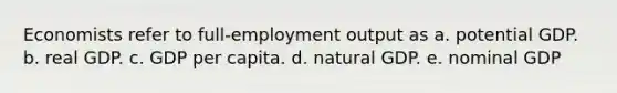 Economists refer to full-employment output as a. potential GDP. b. real GDP. c. GDP per capita. d. natural GDP. e. nominal GDP