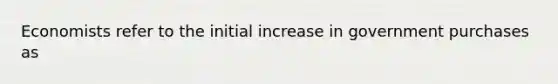 Economists refer to the initial increase in government purchases as