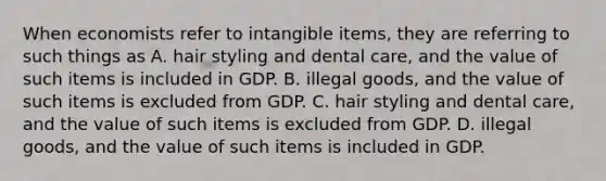 When economists refer to intangible items, they are referring to such things as A. hair styling and dental care, and the value of such items is included in GDP. B. illegal goods, and the value of such items is excluded from GDP. C. hair styling and dental care, and the value of such items is excluded from GDP. D. illegal goods, and the value of such items is included in GDP.