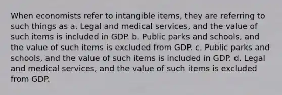 When economists refer to intangible items, they are referring to such things as a. Legal and medical services, and the value of such items is included in GDP. b. Public parks and schools, and the value of such items is excluded from GDP. c. Public parks and schools, and the value of such items is included in GDP. d. Legal and medical services, and the value of such items is excluded from GDP.