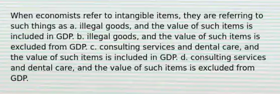 When economists refer to intangible items, they are referring to such things as a. illegal goods, and the value of such items is included in GDP. b. illegal goods, and the value of such items is excluded from GDP. c. consulting services and dental care, and the value of such items is included in GDP. d. consulting services and dental care, and the value of such items is excluded from GDP.