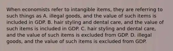 When economists refer to intangible items, they are referring to such things as A. illegal goods, and the value of such items is included in GDP. B. hair styling and dental care, and the value of such items is included in GDP. C. hair styling and dental care, and the value of such items is excluded from GDP. D. illegal goods, and the value of such items is excluded from GDP.