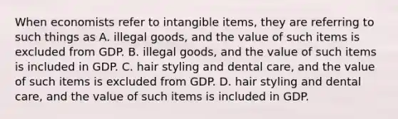 When economists refer to intangible items, they are referring to such things as A. illegal goods, and the value of such items is excluded from GDP. B. illegal goods, and the value of such items is included in GDP. C. hair styling and dental care, and the value of such items is excluded from GDP. D. hair styling and dental care, and the value of such items is included in GDP.