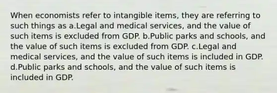 When economists refer to intangible items, they are referring to such things as a.Legal and medical services, and the value of such items is excluded from GDP. b.Public parks and schools, and the value of such items is excluded from GDP. c.Legal and medical services, and the value of such items is included in GDP. d.Public parks and schools, and the value of such items is included in GDP.