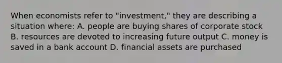 When economists refer to "investment," they are describing a situation where: A. people are buying shares of corporate stock B. resources are devoted to increasing future output C. money is saved in a bank account D. financial assets are purchased