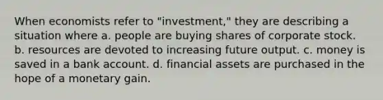 When economists refer to "investment," they are describing a situation where a. people are buying shares of corporate stock. b. resources are devoted to increasing future output. c. money is saved in a bank account. d. financial assets are purchased in the hope of a monetary gain.