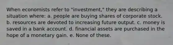 When economists refer to "investment," they are describing a situation where: a. people are buying shares of corporate stock. b. resources are devoted to increasing future output. c. money is saved in a bank account. d. financial assets are purchased in the hope of a monetary gain. e. None of these.