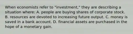 When economists refer to "investment," they are describing a situation where: A. people are buying shares of corporate stock. B. resources are devoted to increasing future output. C. money is saved in a bank account. D. financial assets are purchased in the hope of a monetary gain.