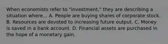 When economists refer to "investment," they are describing a situation where... A. People are buying shares of corporate stock. B. Resources are devoted to increasing future output. C. Money is saved in a bank account. D. Financial assets are purchased in the hope of a monetary gain.