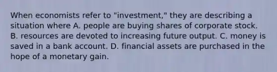 When economists refer to "investment," they are describing a situation where A. people are buying shares of corporate stock. B. resources are devoted to increasing future output. C. money is saved in a bank account. D. financial assets are purchased in the hope of a monetary gain.