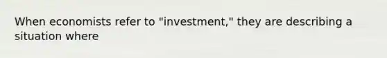 When economists refer to "investment," they are describing a situation where