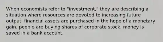 When economists refer to "investment," they are describing a situation where resources are devoted to increasing future output. financial assets are purchased in the hope of a monetary gain. people are buying shares of corporate stock. money is saved in a bank account.