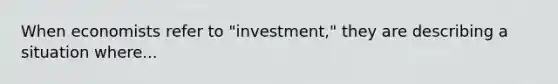 When economists refer to "investment," they are describing a situation where...