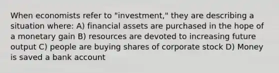 When economists refer to "investment," they are describing a situation where: A) financial assets are purchased in the hope of a monetary gain B) resources are devoted to increasing future output C) people are buying shares of corporate stock D) Money is saved a bank account