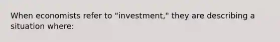 When economists refer to "investment," they are describing a situation where: