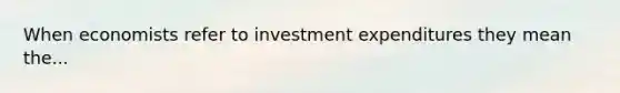 When economists refer to investment expenditures they mean the...