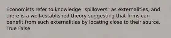 Economists refer to knowledge "spillovers" as externalities, and there is a well-established theory suggesting that firms can benefit from such externalities by locating close to their source. True False