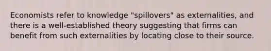 Economists refer to knowledge "spillovers" as externalities, and there is a well-established theory suggesting that firms can benefit from such externalities by locating close to their source.