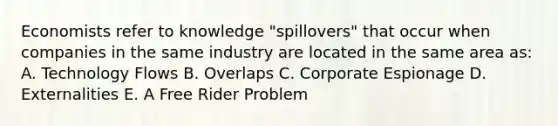 Economists refer to knowledge "spillovers" that occur when companies in the same industry are located in the same area as: A. Technology Flows B. Overlaps C. Corporate Espionage D. Externalities E. A Free Rider Problem