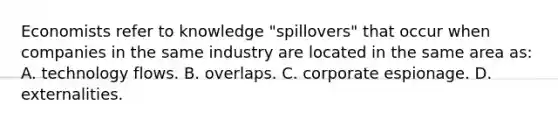 Economists refer to knowledge "spillovers" that occur when companies in the same industry are located in the same area as: A. technology flows. B. overlaps. C. corporate espionage. D. externalities.