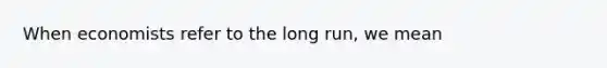 When economists refer to the long run, we mean