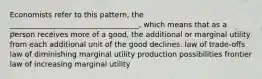 Economists refer to this pattern, the ___________________________________, which means that as a person receives more of a good, the additional or marginal utility from each additional unit of the good declines. law of trade-offs law of diminishing marginal utility production possibilities frontier law of increasing marginal utility