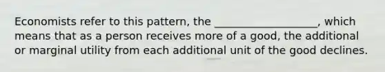 Economists refer to this pattern, the ___________________, which means that as a person receives more of a good, the additional or marginal utility from each additional unit of the good declines.