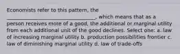 Economists refer to this pattern, the ___________________________________, which means that as a person receives more of a good, the additional or marginal utility from each additional unit of the good declines. Select one: a. law of increasing marginal utility b. production possibilities frontier c. law of diminishing marginal utility d. law of trade-offs