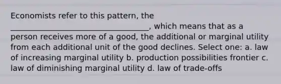 Economists refer to this pattern, the ___________________________________, which means that as a person receives more of a good, the additional or marginal utility from each additional unit of the good declines. Select one: a. law of increasing marginal utility b. production possibilities frontier c. law of diminishing marginal utility d. law of trade-offs