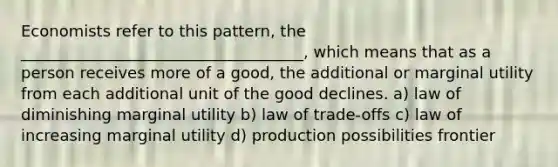 Economists refer to this pattern, the ____________________________________, which means that as a person receives more of a good, the additional or marginal utility from each additional unit of the good declines. a) law of diminishing marginal utility b) law of trade-offs c) law of increasing marginal utility d) production possibilities frontier