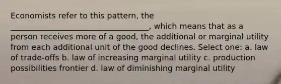 Economists refer to this pattern, the ___________________________________, which means that as a person receives more of a good, the additional or marginal utility from each additional unit of the good declines. Select one: a. law of trade-offs b. law of increasing marginal utility c. production possibilities frontier d. law of diminishing marginal utility