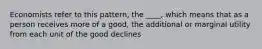 Economists refer to this pattern, the ____, which means that as a person receives more of a good, the additional or marginal utility from each unit of the good declines