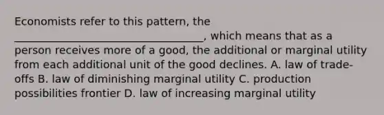 Economists refer to this pattern, the ___________________________________, which means that as a person receives more of a good, the additional or marginal utility from each additional unit of the good declines. A. law of trade-offs B. law of diminishing marginal utility C. production possibilities frontier D. law of increasing marginal utility