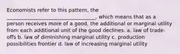 Economists refer to this pattern, the ___________________________________, which means that as a person receives more of a good, the additional or marginal utility from each additional unit of the good declines. a. law of trade-offs b. law of diminishing marginal utility c. production possibilities frontier d. law of increasing marginal utility