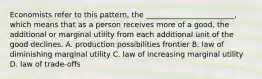 Economists refer to this pattern, the ________________________, which means that as a person receives more of a good, the additional or marginal utility from each additional unit of the good declines. A. production possibilities frontier B. law of diminishing marginal utility C. law of increasing marginal utility D. law of trade-offs